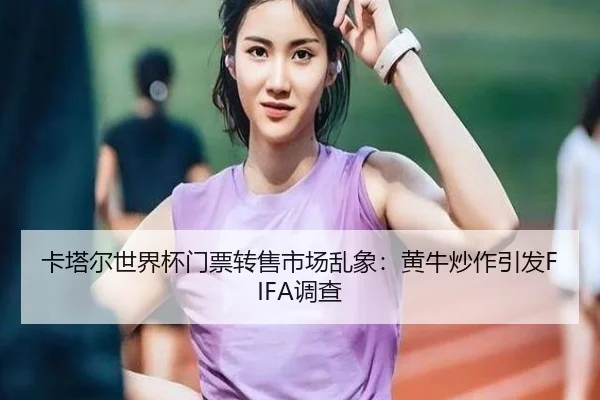 卡塔尔世界杯门票转售市场乱象：黄牛炒作引发FIFA调查